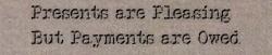 An effect similar to the previous, but on a paper background, this time, reading... Presents are Pleasing, But Payments are Owed